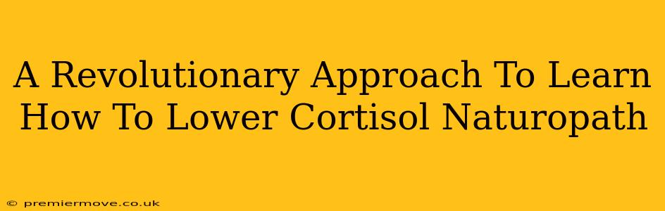 A Revolutionary Approach To Learn How To Lower Cortisol Naturopath