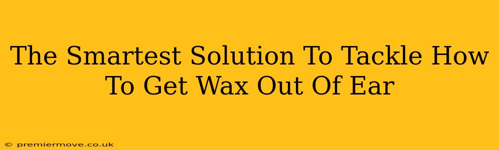 The Smartest Solution To Tackle How To Get Wax Out Of Ear